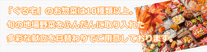「ぐる宅」のお惣菜は○○種類以上。旬の地場野菜をふんだんに取り入れた多彩な献立を日替わりでご用意しております。